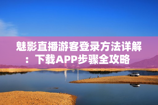 魅影直播游客登录方法详解：下载APP步骤全攻略  