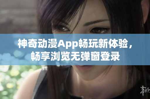 神奇动漫App畅玩新体验，畅享浏览无弹窗登录