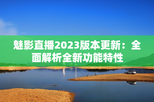 魅影直播2023版本更新：全面解析全新功能特性