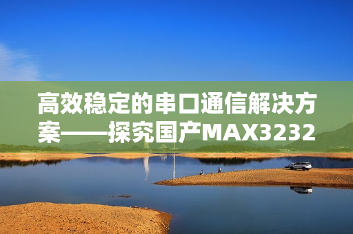 高效稳定的串口通信解决方案——探究国产MAX3232与软件的协同优化