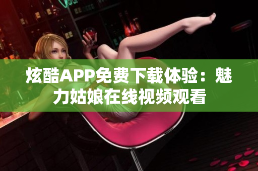 炫酷APP免费下载体验：魅力姑娘在线视频观看