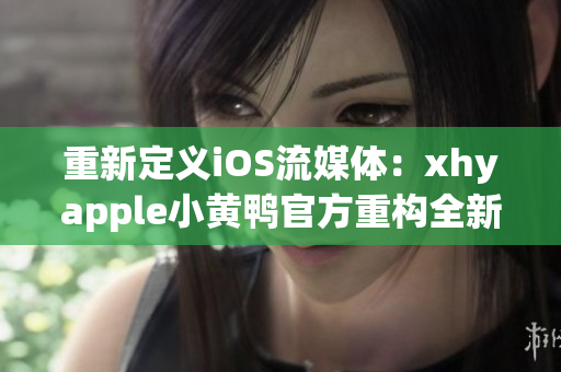 重新定义iOS流媒体：xhyapple小黄鸭官方重构全新体验