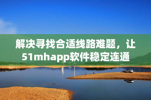 解决寻找合适线路难题，让51mhapp软件稳定连通