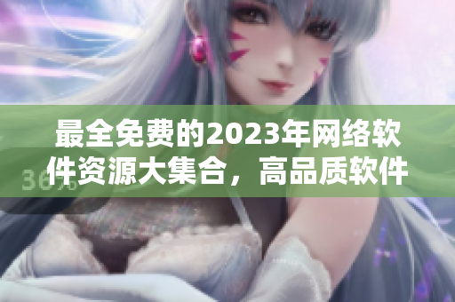 最全免费的2023年网络软件资源大集合，高品质软件推荐一网打尽！