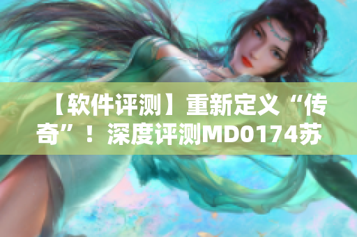 【软件评测】重新定义“传奇”！深度评测MD0174苏蜜清歌