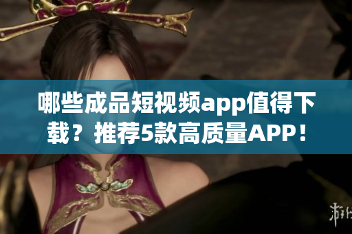 哪些成品短视频app值得下载？推荐5款高质量APP！