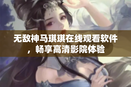 无敌神马琪琪在线观看软件，畅享高清影院体验