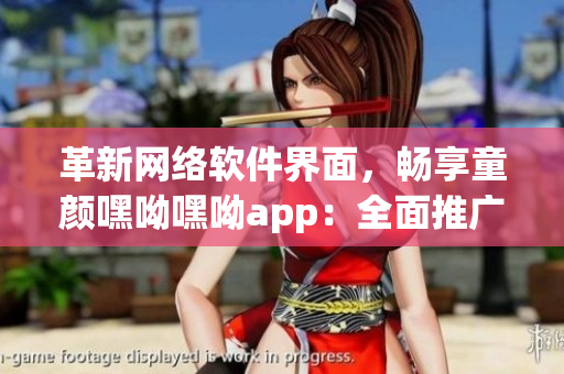 革新网络软件界面，畅享童颜嘿呦嘿呦app：全面推广新版!