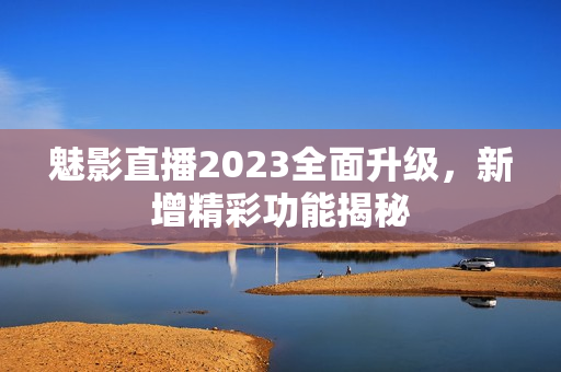 魅影直播2023全面升级，新增精彩功能揭秘