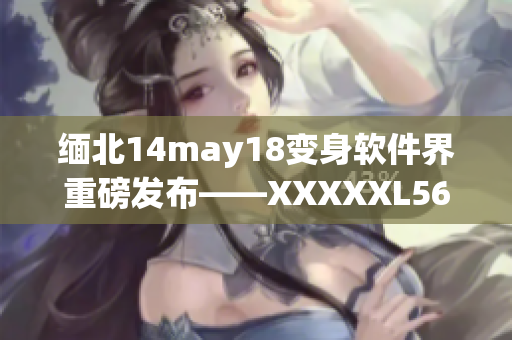 缅北14may18变身软件界重磅发布——XXXXXL56endian