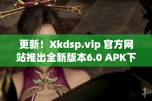 更新！Xkdsp.vip 官方网站推出全新版本6.0 APK下载，功能更强大！