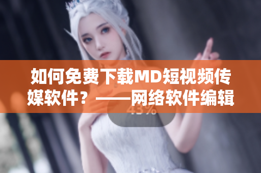 如何免费下载MD短视频传媒软件？——网络软件编辑提供实用技巧