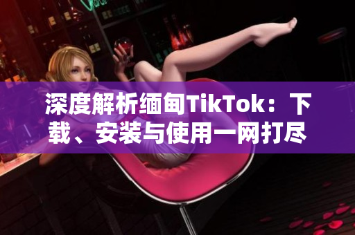 深度解析缅甸TikTok：下载、安装与使用一网打尽