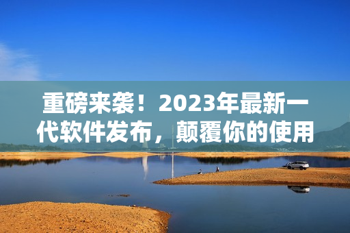 重磅来袭！2023年最新一代软件发布，颠覆你的使用体验！