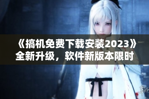 《搞机免费下载安装2023》全新升级，软件新版本限时领取！