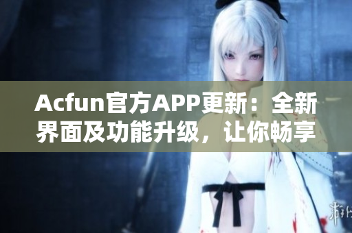 Acfun官方APP更新：全新界面及功能升级，让你畅享高清动漫、弹幕互动！