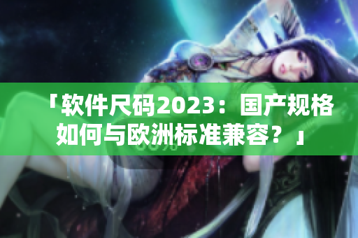 「软件尺码2023：国产规格如何与欧洲标准兼容？」