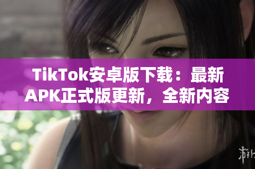 TikTok安卓版下载：最新APK正式版更新，全新内容等你来体验