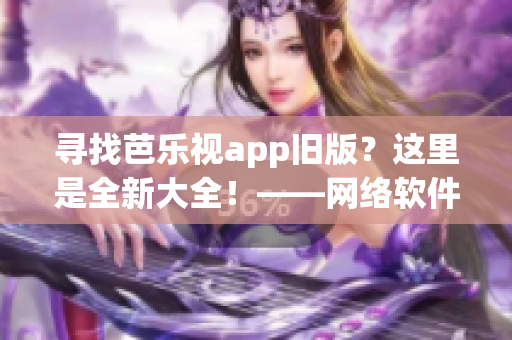 寻找芭乐视app旧版？这里是全新大全！——网络软件编辑工作笔记