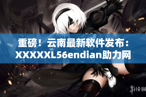 重磅！云南最新软件发布：XXXXXL56endian助力网络软件升级！