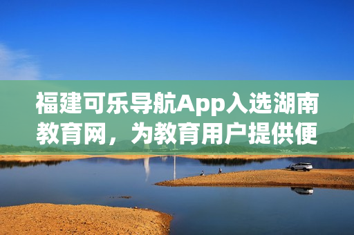 福建可乐导航App入选湖南教育网，为教育用户提供便捷服务