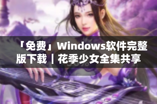 「免费」Windows软件完整版下载｜花季少女全集共享