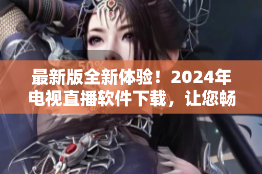 最新版全新体验！2024年电视直播软件下载，让您畅享高清直播新功能