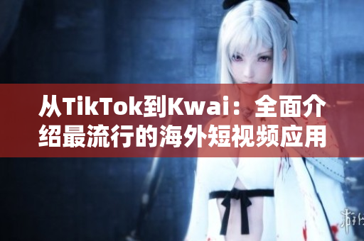 从TikTok到Kwai：全面介绍最流行的海外短视频应用程序