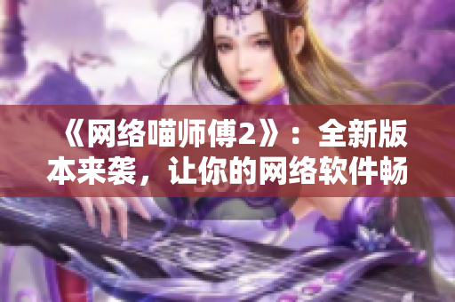 《网络喵师傅2》：全新版本来袭，让你的网络软件畅游无阻！