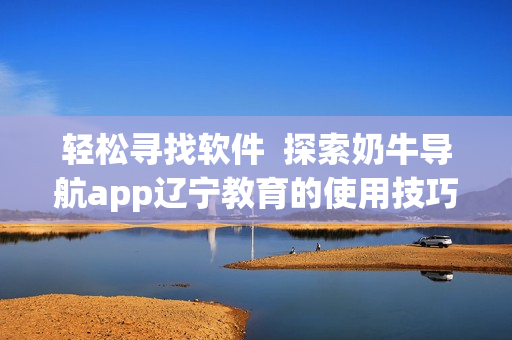 轻松寻找软件  探索奶牛导航app辽宁教育的使用技巧