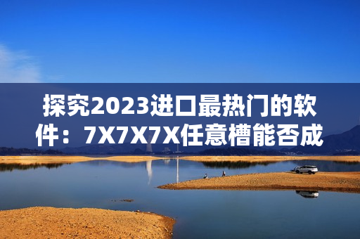 探究2023进口最热门的软件：7X7X7X任意槽能否成为黑马？