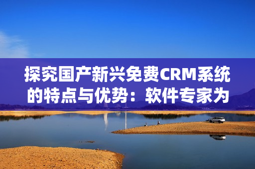 探究国产新兴免费CRM系统的特点与优势：软件专家为你解读