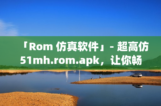 「Rom 仿真软件」- 超高仿51mh.rom.apk，让你畅玩硬件仿真！