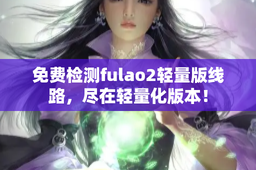 免费检测fulao2轻量版线路，尽在轻量化版本！