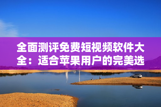 全面测评免费短视频软件大全：适合苹果用户的完美选择