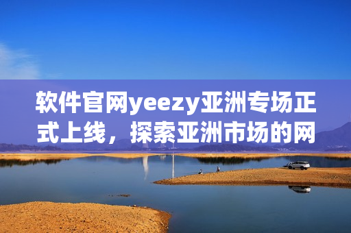 软件官网yeezy亚洲专场正式上线，探索亚洲市场的网络软件潜力