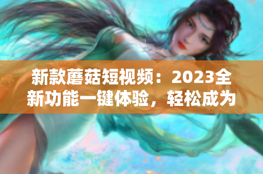 新款蘑菇短视频：2023全新功能一键体验，轻松成为社交网红