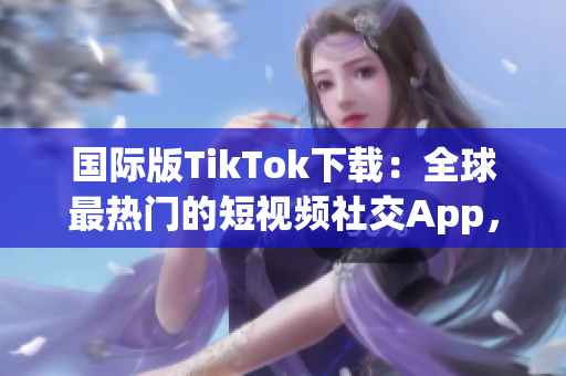 国际版TikTok下载：全球最热门的短视频社交App，如何在各种设备上获取？