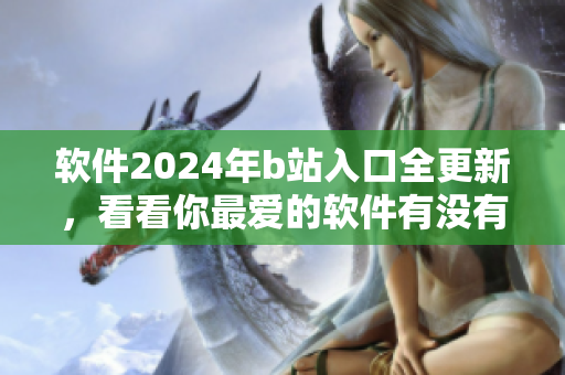 软件2024年b站入口全更新，看看你最爱的软件有没有更新吧！