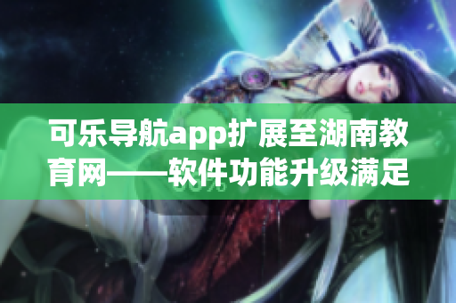 可乐导航app扩展至湖南教育网——软件功能升级满足用户需求