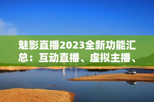 魅影直播2023全新功能汇总：互动直播、虚拟主播、高清畅播等