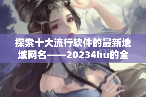 探索十大流行软件的最新地域网名——20234hu的全新修改方案