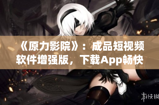 《原力影院》：成品短视频软件增强版，下载App畅快观看，60秒创意视频轻松拍摄！