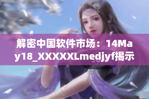 解密中国软件市场：14May18_XXXXXLmedjyf揭示行业最新趋势