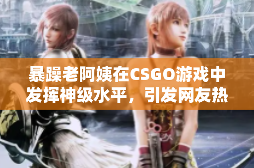 暴躁老阿姨在CSGO游戏中发挥神级水平，引发网友热议