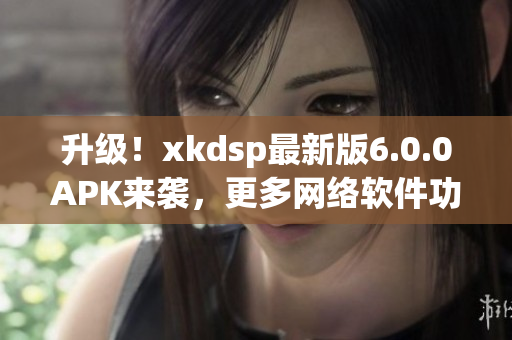 升级！xkdsp最新版6.0.0APK来袭，更多网络软件功能等你体验