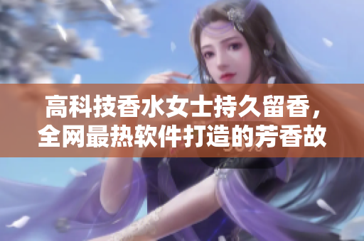 高科技香水女士持久留香，全网最热软件打造的芳香故事