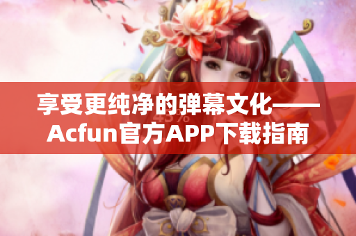 享受更纯净的弹幕文化——Acfun官方APP下载指南