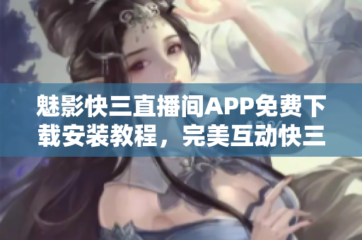 魅影快三直播间APP免费下载安装教程，完美互动快三游戏平台