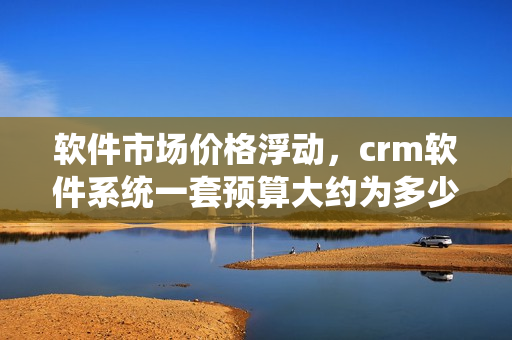 软件市场价格浮动，crm软件系统一套预算大约为多少？